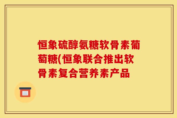 恒象硫醇氨糖软骨素葡萄糖(恒象联合推出软骨素复合营养素产品