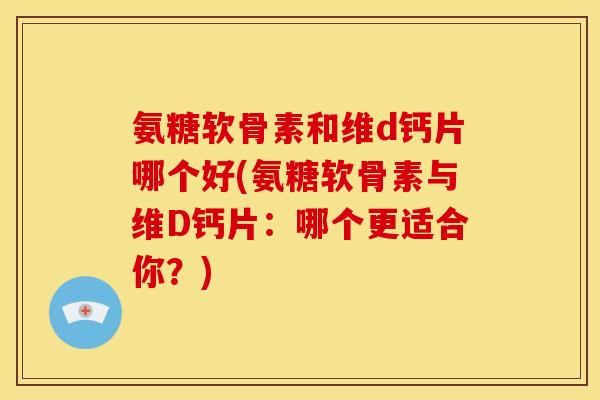 氨糖软骨素和维d钙片哪个好(氨糖软骨素与维D钙片：哪个更适合你？)
