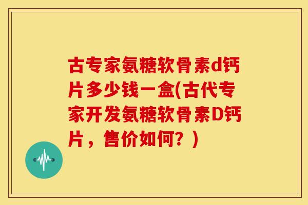 古专家氨糖软骨素d钙片多少钱一盒(古代专家开发氨糖软骨素D钙片，售价如何？)