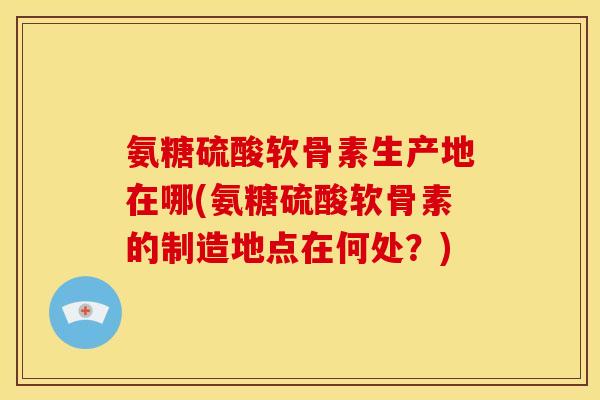 氨糖硫酸软骨素生产地在哪(氨糖硫酸软骨素的制造地点在何处？)