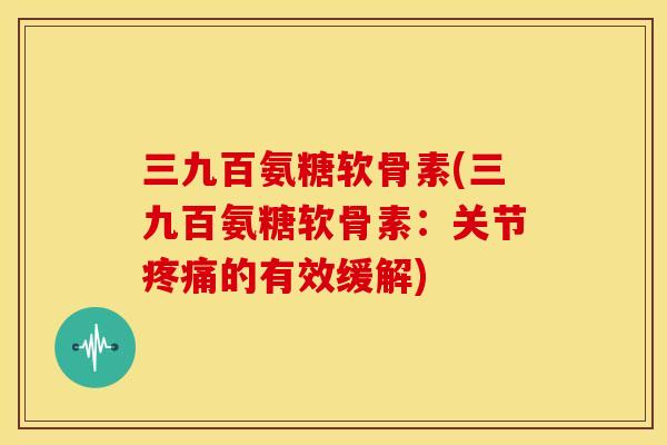 三九百氨糖软骨素(三九百氨糖软骨素：关节疼痛的有效缓解)