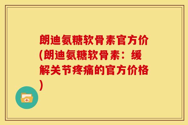 朗迪氨糖软骨素官方价(朗迪氨糖软骨素：缓解关节疼痛的官方价格)