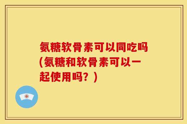 氨糖软骨素可以同吃吗(氨糖和软骨素可以一起使用吗？)