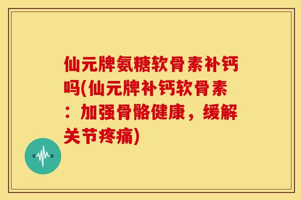 仙元牌氨糖软骨素补钙吗(仙元牌补钙软骨素：加强骨骼健康，缓解关节疼痛)