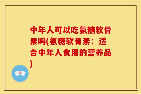 中年人可以吃氨糖软骨素吗(氨糖软骨素：适合中年人食用的营养品)