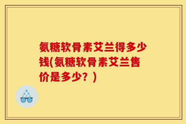 氨糖软骨素艾兰得多少钱(氨糖软骨素艾兰售价是多少？)