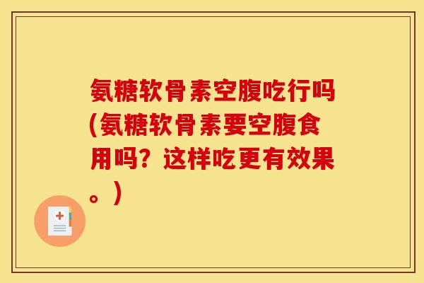 氨糖软骨素空腹吃行吗(氨糖软骨素要空腹食用吗？这样吃更有效果。)