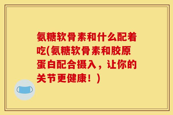 氨糖软骨素和什么配着吃(氨糖软骨素和胶原蛋白配合摄入，让你的关节更健康！)