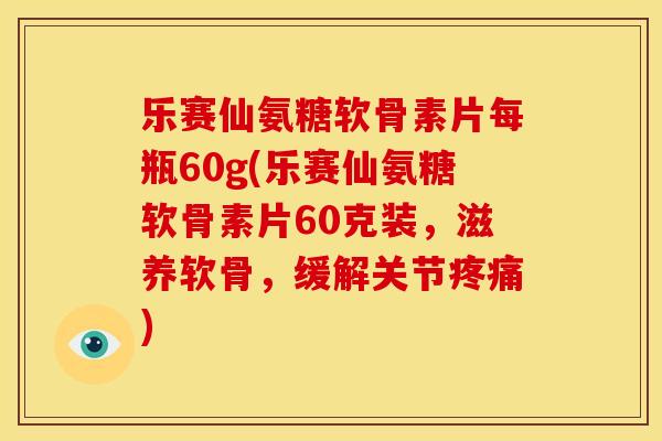 乐赛仙氨糖软骨素片每瓶60g(乐赛仙氨糖软骨素片60克装，滋养软骨，缓解关节疼痛)
