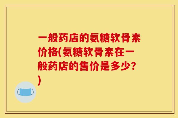 一般药店的氨糖软骨素价格(氨糖软骨素在一般药店的售价是多少？)