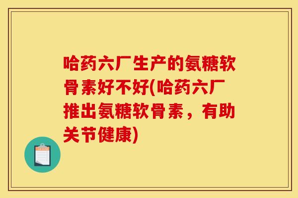 哈药六厂生产的氨糖软骨素好不好(哈药六厂推出氨糖软骨素，有助关节健康)