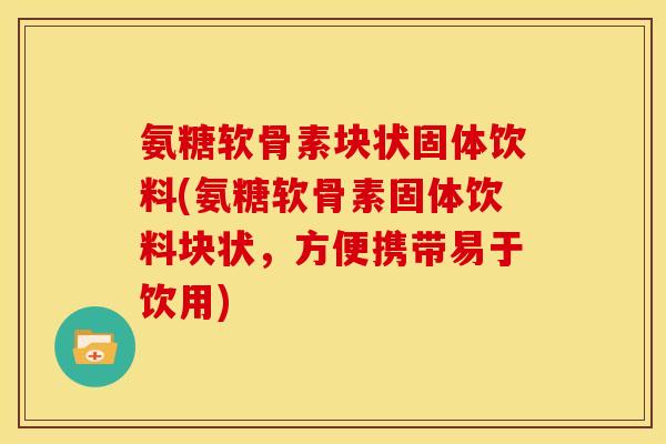 氨糖软骨素块状固体饮料(氨糖软骨素固体饮料块状，方便携带易于饮用)