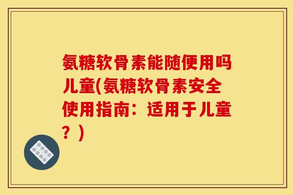 氨糖软骨素能随便用吗儿童(氨糖软骨素安全使用指南：适用于儿童？)