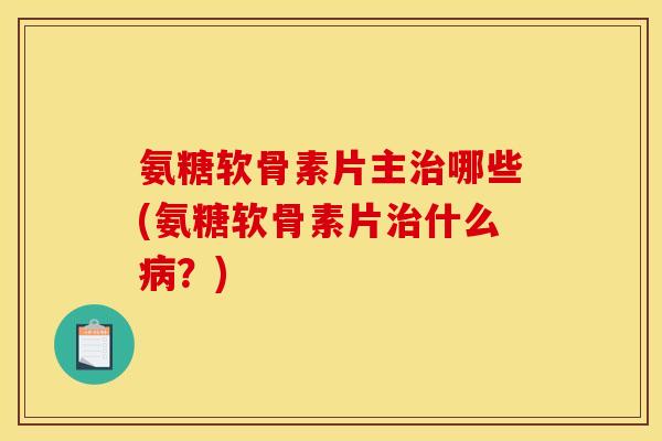 氨糖软骨素片主治哪些(氨糖软骨素片治什么病？)