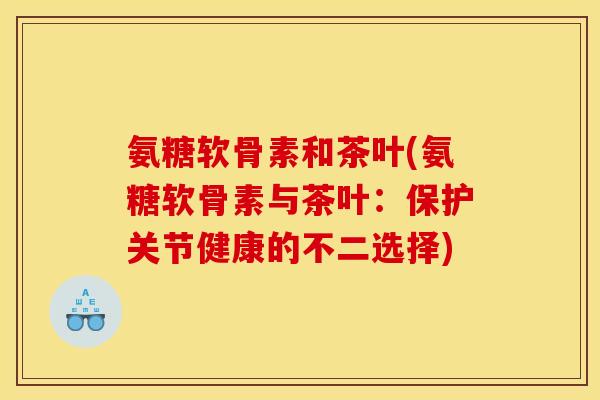 氨糖软骨素和茶叶(氨糖软骨素与茶叶：保护关节健康的不二选择)