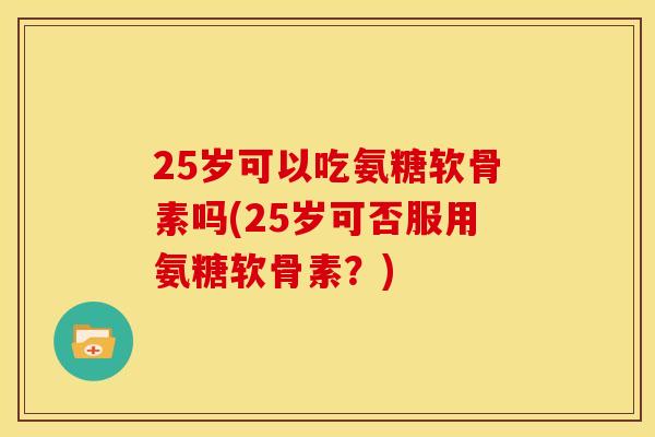 25岁可以吃氨糖软骨素吗(25岁可否服用氨糖软骨素？)