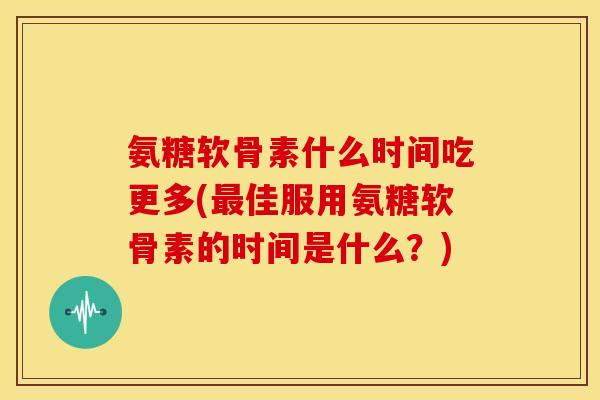 氨糖软骨素什么时间吃更多(最佳服用氨糖软骨素的时间是什么？)