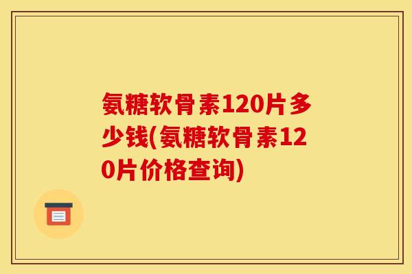 氨糖软骨素120片多少钱(氨糖软骨素120片价格查询)