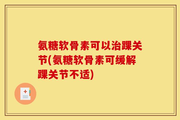 氨糖软骨素可以治踝关节(氨糖软骨素可缓解踝关节不适)
