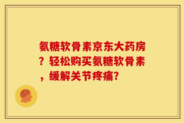 氨糖软骨素京东大药房？轻松购买氨糖软骨素，缓解关节疼痛？