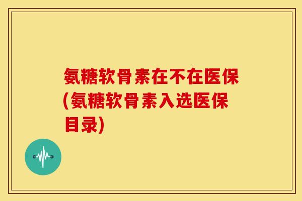 氨糖软骨素在不在医保(氨糖软骨素入选医保目录)