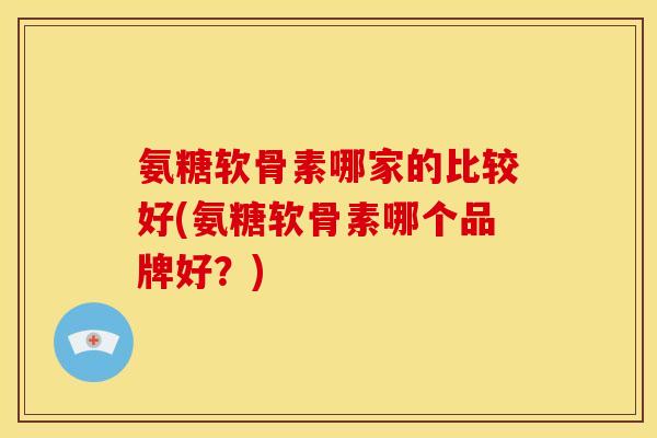 氨糖软骨素哪家的比较好(氨糖软骨素哪个品牌好？)