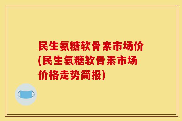 民生氨糖软骨素市场价(民生氨糖软骨素市场价格走势简报)