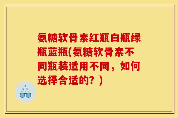 氨糖软骨素红瓶白瓶绿瓶蓝瓶(氨糖软骨素不同瓶装适用不同，如何选择合适的？)