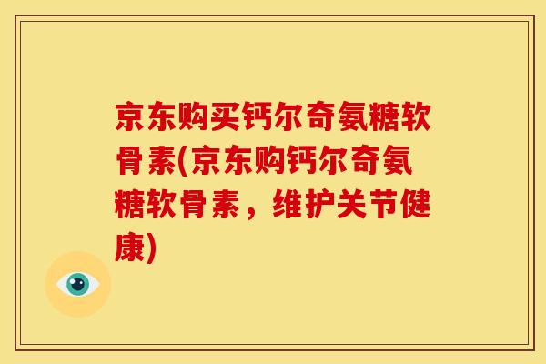 京东购买钙尔奇氨糖软骨素(京东购钙尔奇氨糖软骨素，维护关节健康)