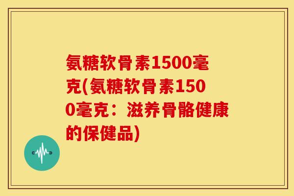 氨糖软骨素1500毫克(氨糖软骨素1500毫克：滋养骨骼健康的保健品)