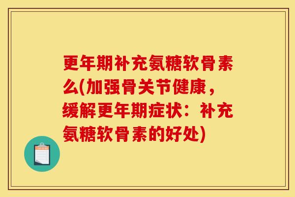 更年期补充氨糖软骨素么(加强骨关节健康，缓解更年期症状：补充氨糖软骨素的好处)