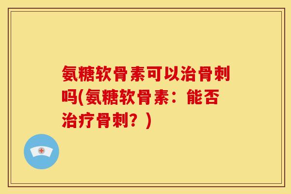 氨糖软骨素可以治骨刺吗(氨糖软骨素：能否治疗骨刺？)-第1张图片-关节骑士