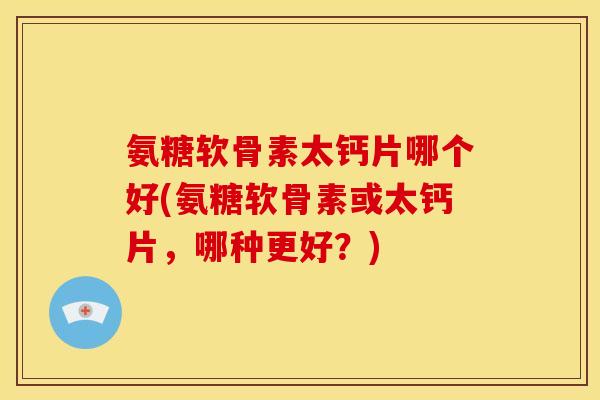 氨糖软骨素太钙片哪个好(氨糖软骨素或太钙片，哪种更好？)