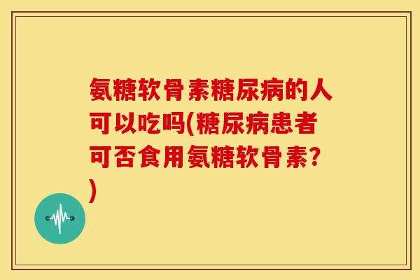 氨糖软骨素糖尿病的人可以吃吗(糖尿病患者可否食用氨糖软骨素？)