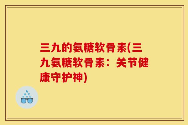 三九的氨糖软骨素(三九氨糖软骨素：关节健康守护神)