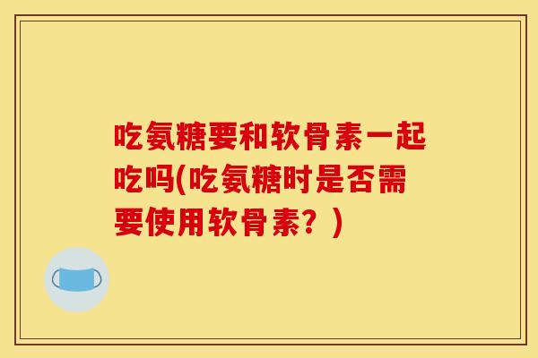 吃氨糖要和软骨素一起吃吗(吃氨糖时是否需要使用软骨素？)