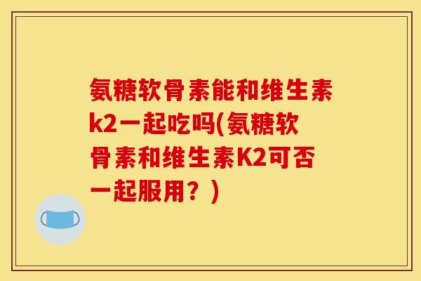 氨糖软骨素能和维生素k2一起吃吗(氨糖软骨素和维生素K2可否一起服用？)