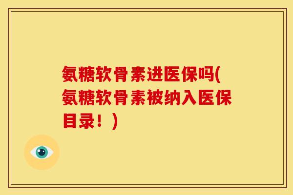 氨糖软骨素进医保吗(氨糖软骨素被纳入医保目录！)