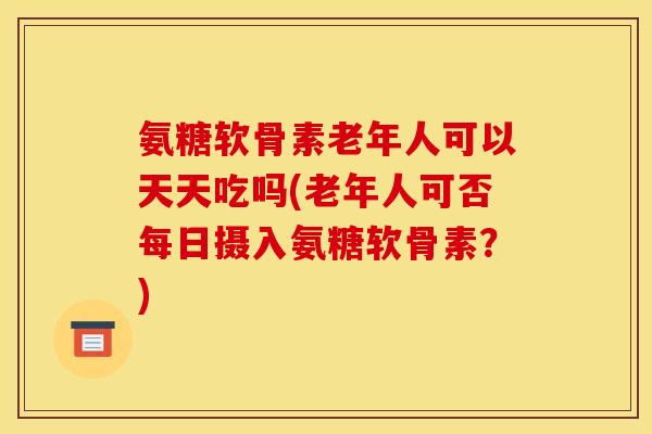 氨糖软骨素老年人可以天天吃吗(老年人可否每日摄入氨糖软骨素？)