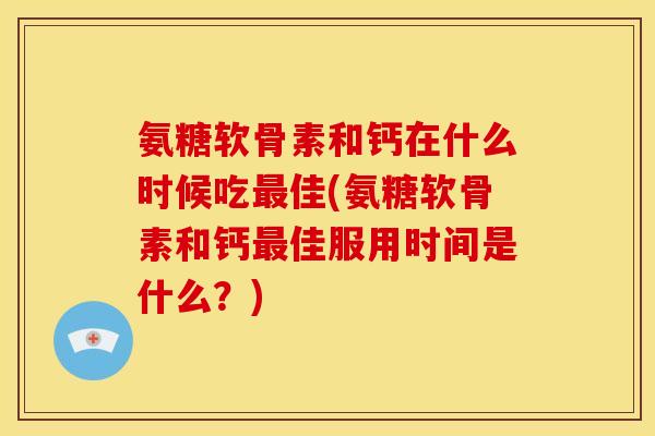 氨糖软骨素和钙在什么时候吃最佳(氨糖软骨素和钙最佳服用时间是什么？)