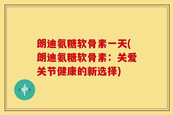 朗迪氨糖软骨素一天(朗迪氨糖软骨素：关爱关节健康的新选择)