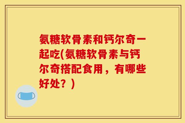氨糖软骨素和钙尔奇一起吃(氨糖软骨素与钙尔奇搭配食用，有哪些好处？)