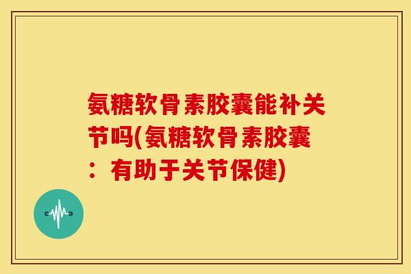 氨糖软骨素胶囊能补关节吗(氨糖软骨素胶囊：有助于关节保健)