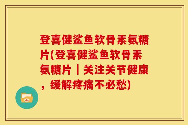 登喜健鲨鱼软骨素氨糖片(登喜健鲨鱼软骨素氨糖片｜关注关节健康，缓解疼痛不必愁)