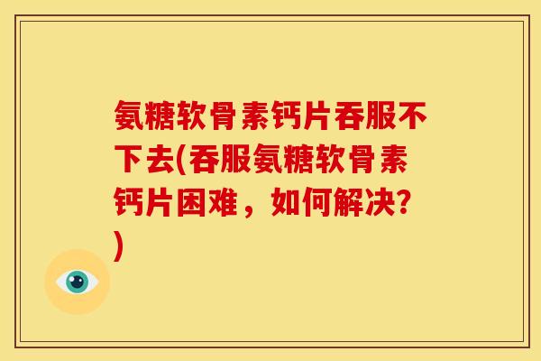 氨糖软骨素钙片吞服不下去(吞服氨糖软骨素钙片困难,如何解决?)-第1张图片-关节骑士 氨糖软骨素钙片吞服不下去(吞服氨糖软骨素钙片困难,如何解决?)-第1张图片-关节骑士