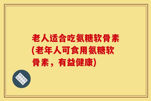 老人适合吃氨糖软骨素(老年人可食用氨糖软骨素，有益健康)