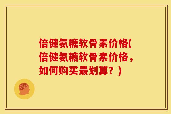 倍健氨糖软骨素价格(倍健氨糖软骨素价格，如何购买最划算？)