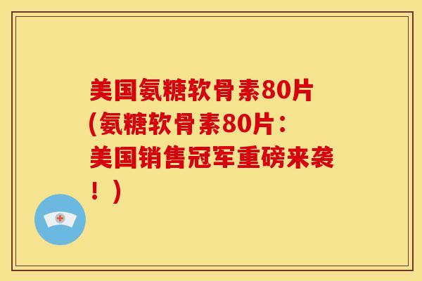 美国氨糖软骨素80片(氨糖软骨素80片：美国销售冠军重磅来袭！)