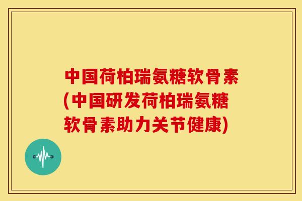 中国荷柏瑞氨糖软骨素(中国研发荷柏瑞氨糖软骨素助力关节健康)