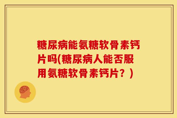 糖尿病能氨糖软骨素钙片吗(糖尿病人能否服用氨糖软骨素钙片？)